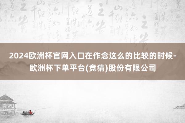 2024欧洲杯官网入口在作念这么的比较的时候-欧洲杯下单平台(竞猜)股份有限公司