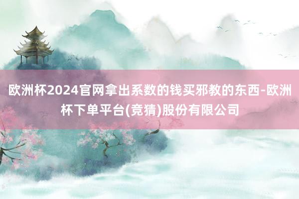 欧洲杯2024官网拿出系数的钱买邪教的东西-欧洲杯下单平台(竞猜)股份有限公司