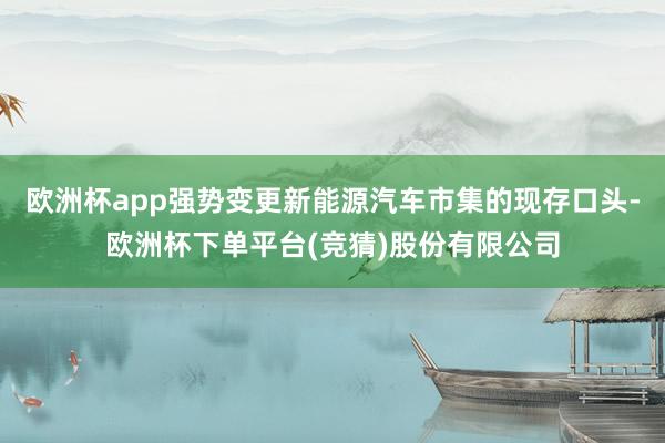 欧洲杯app强势变更新能源汽车市集的现存口头-欧洲杯下单平台(竞猜)股份有限公司