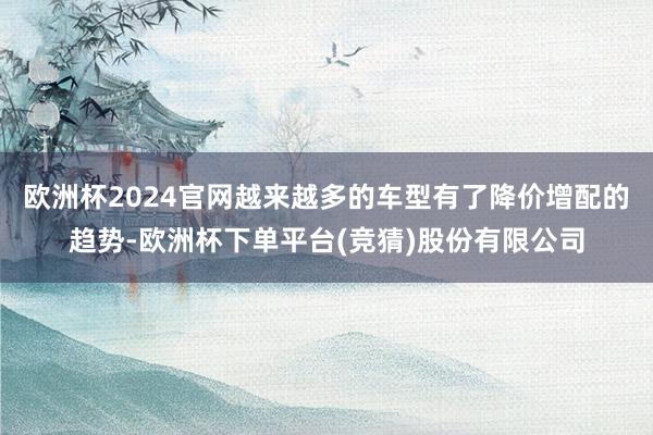 欧洲杯2024官网越来越多的车型有了降价增配的趋势-欧洲杯下单平台(竞猜)股份有限公司