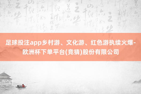 足球投注app乡村游、文化游、红色游执续火爆-欧洲杯下单平台(竞猜)股份有限公司