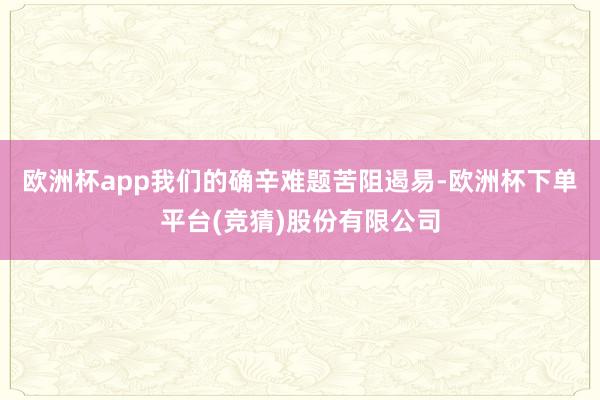 欧洲杯app我们的确辛难题苦阻遏易-欧洲杯下单平台(竞猜)股份有限公司