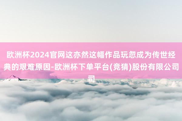 欧洲杯2024官网这亦然这幅作品玩忽成为传世经典的艰难原因-欧洲杯下单平台(竞猜)股份有限公司