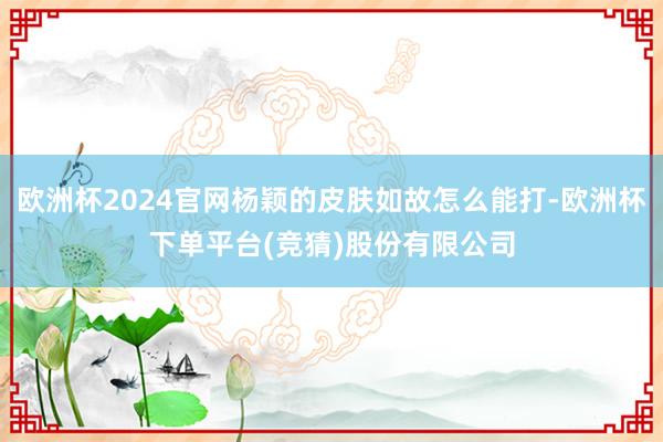 欧洲杯2024官网杨颖的皮肤如故怎么能打-欧洲杯下单平台(竞猜)股份有限公司