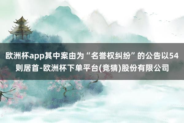 欧洲杯app其中案由为“名誉权纠纷”的公告以54则居首-欧洲杯下单平台(竞猜)股份有限公司