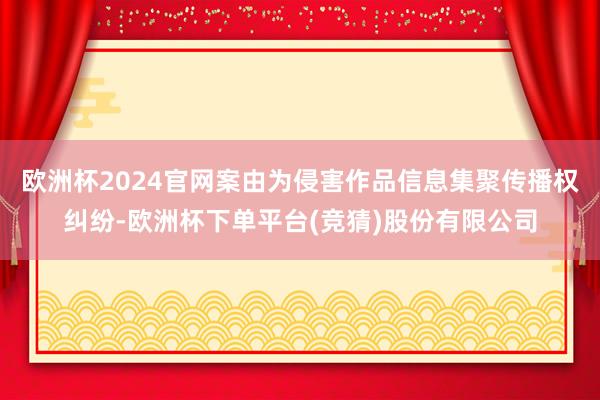 欧洲杯2024官网案由为侵害作品信息集聚传播权纠纷-欧洲杯下单平台(竞猜)股份有限公司