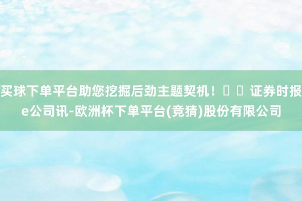 买球下单平台助您挖掘后劲主题契机！		证券时报e公司讯-欧洲杯下单平台(竞猜)股份有限公司