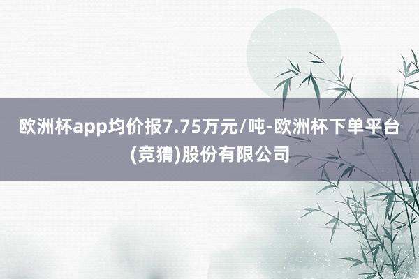 欧洲杯app均价报7.75万元/吨-欧洲杯下单平台(竞猜)股份有限公司