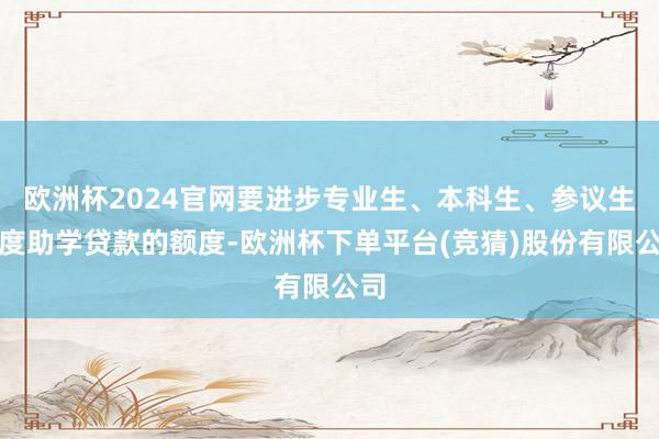 欧洲杯2024官网要进步专业生、本科生、参议生国度助学贷款的额度-欧洲杯下单平台(竞猜)股份有限公司