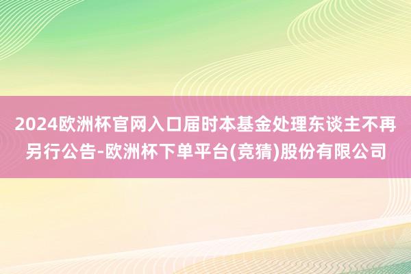 2024欧洲杯官网入口届时本基金处理东谈主不再另行公告-欧洲杯下单平台(竞猜)股份有限公司