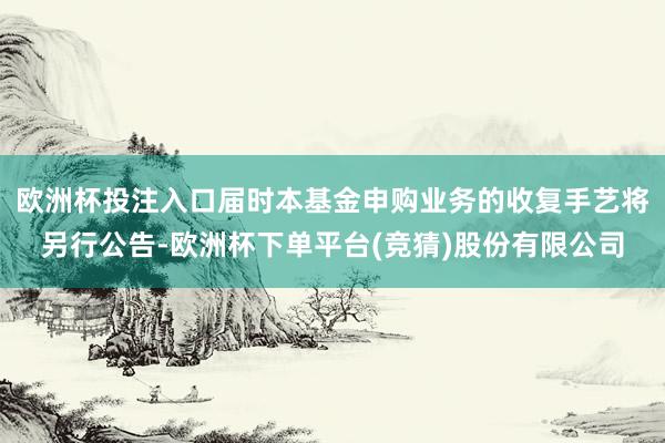 欧洲杯投注入口届时本基金申购业务的收复手艺将另行公告-欧洲杯下单平台(竞猜)股份有限公司