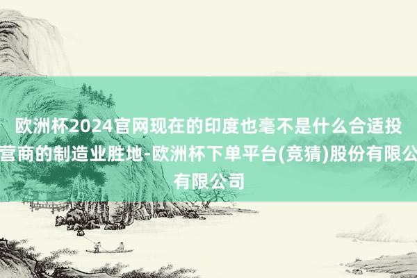 欧洲杯2024官网现在的印度也毫不是什么合适投资营商的制造业胜地-欧洲杯下单平台(竞猜)股份有限公司