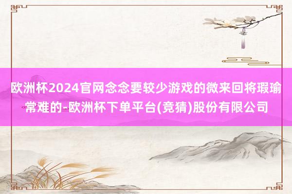 欧洲杯2024官网念念要较少游戏的微来回将瑕瑜常难的-欧洲杯下单平台(竞猜)股份有限公司