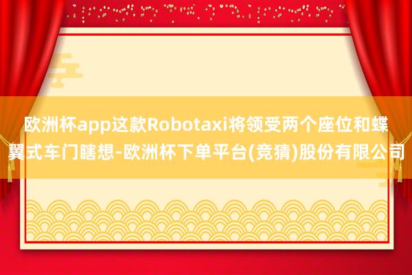 欧洲杯app这款Robotaxi将领受两个座位和蝶翼式车门瞎想-欧洲杯下单平台(竞猜)股份有限公司