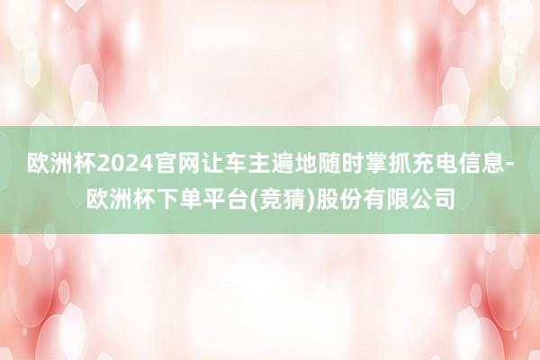 欧洲杯2024官网让车主遍地随时掌抓充电信息-欧洲杯下单平台(竞猜)股份有限公司