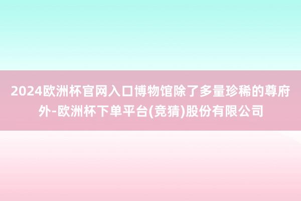 2024欧洲杯官网入口博物馆除了多量珍稀的尊府外-欧洲杯下单平台(竞猜)股份有限公司