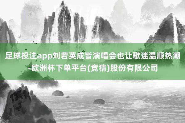 足球投注app刘若英成皆演唱会也让歌迷温顺热潮-欧洲杯下单平台(竞猜)股份有限公司