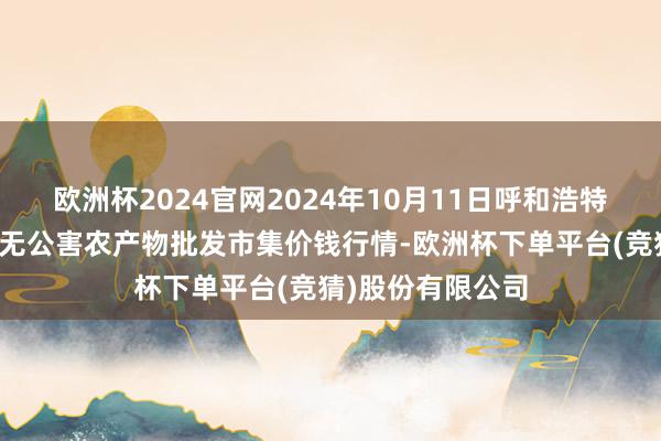 欧洲杯2024官网2024年10月11日呼和浩特市好意思通首府无公害农产物批发市集价钱行情-欧洲杯下单平台(竞猜)股份有限公司