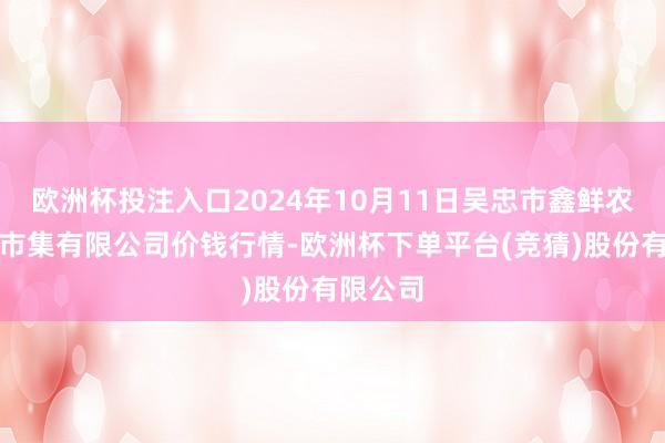 欧洲杯投注入口2024年10月11日吴忠市鑫鲜农副产物市集有限公司价钱行情-欧洲杯下单平台(竞猜)股份有限公司