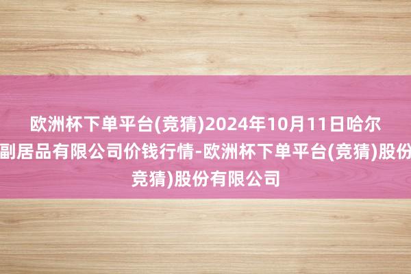 欧洲杯下单平台(竞猜)2024年10月11日哈尔滨哈达农副居品有限公司价钱行情-欧洲杯下单平台(竞猜)股份有限公司