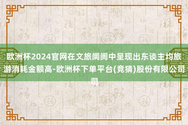 欧洲杯2024官网在文旅阛阓中呈现出东谈主均旅游消耗金额高-欧洲杯下单平台(竞猜)股份有限公司