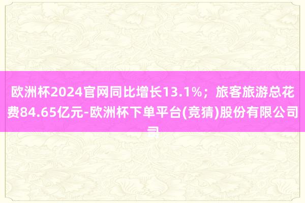 欧洲杯2024官网同比增长13.1%；旅客旅游总花费84.65亿元-欧洲杯下单平台(竞猜)股份有限公司