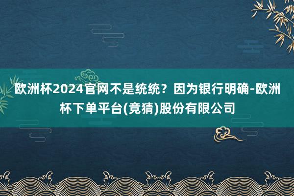 欧洲杯2024官网不是统统？　　因为银行明确-欧洲杯下单平台(竞猜)股份有限公司