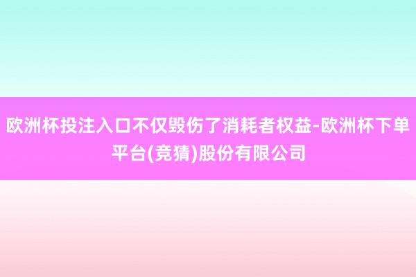 欧洲杯投注入口不仅毁伤了消耗者权益-欧洲杯下单平台(竞猜)股份有限公司