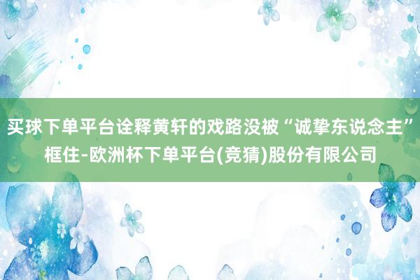 买球下单平台诠释黄轩的戏路没被“诚挚东说念主”框住-欧洲杯下单平台(竞猜)股份有限公司