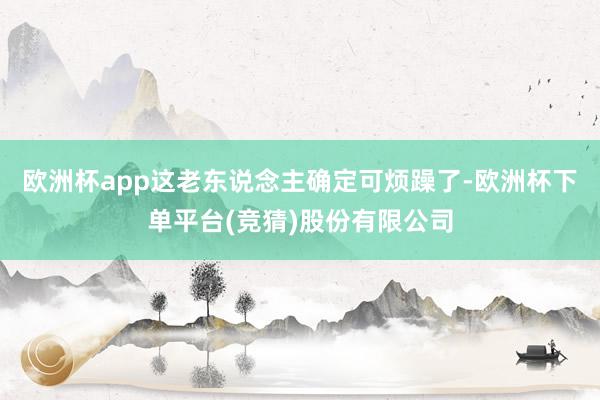 欧洲杯app这老东说念主确定可烦躁了-欧洲杯下单平台(竞猜)股份有限公司