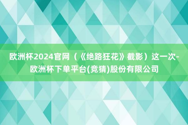 欧洲杯2024官网（《绝路狂花》截影）这一次-欧洲杯下单平台(竞猜)股份有限公司