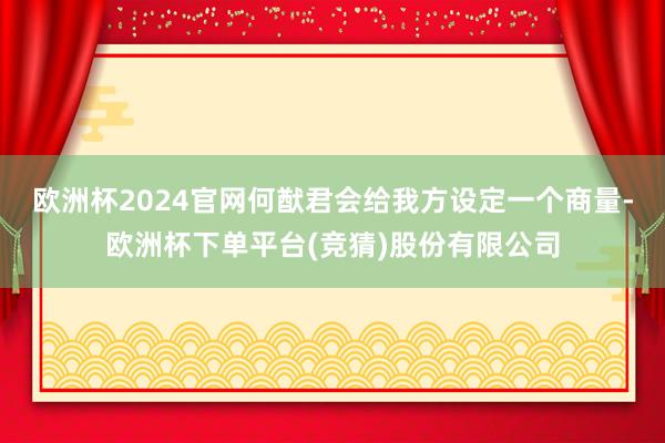 欧洲杯2024官网何猷君会给我方设定一个商量-欧洲杯下单平台(竞猜)股份有限公司