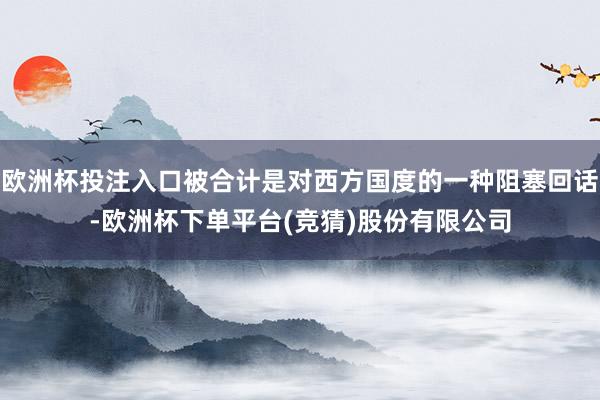 欧洲杯投注入口被合计是对西方国度的一种阻塞回话-欧洲杯下单平台(竞猜)股份有限公司