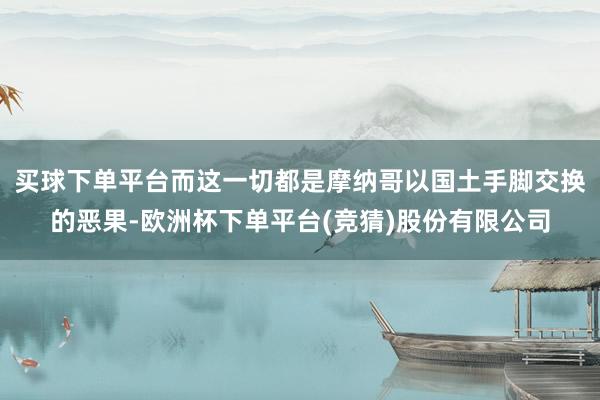 买球下单平台而这一切都是摩纳哥以国土手脚交换的恶果-欧洲杯下单平台(竞猜)股份有限公司