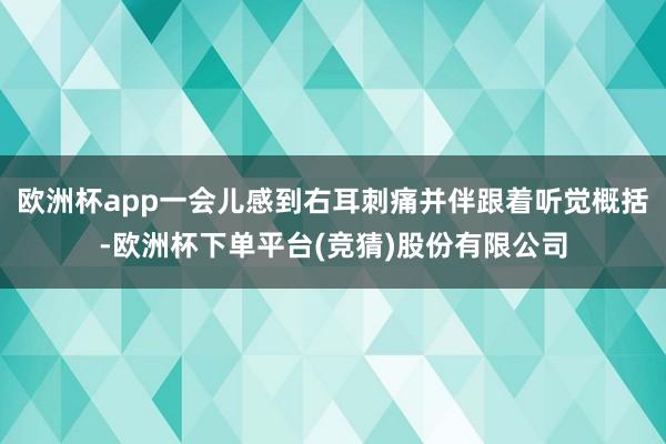 欧洲杯app一会儿感到右耳刺痛并伴跟着听觉概括-欧洲杯下单平台(竞猜)股份有限公司