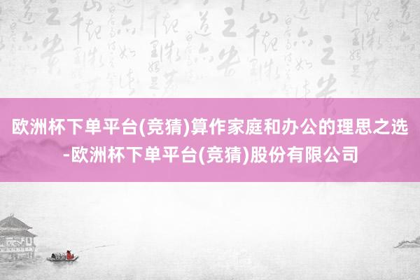 欧洲杯下单平台(竞猜)算作家庭和办公的理思之选-欧洲杯下单平台(竞猜)股份有限公司