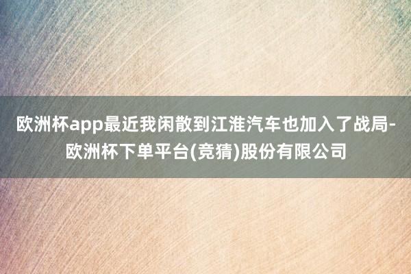 欧洲杯app最近我闲散到江淮汽车也加入了战局-欧洲杯下单平台(竞猜)股份有限公司