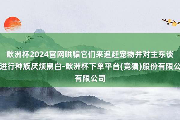 欧洲杯2024官网哄骗它们来追赶宠物并对主东谈主进行种族厌烦黑白-欧洲杯下单平台(竞猜)股份有限公司