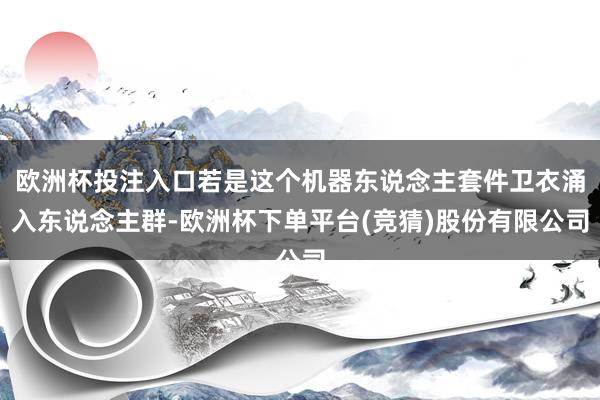 欧洲杯投注入口若是这个机器东说念主套件卫衣涌入东说念主群-欧洲杯下单平台(竞猜)股份有限公司