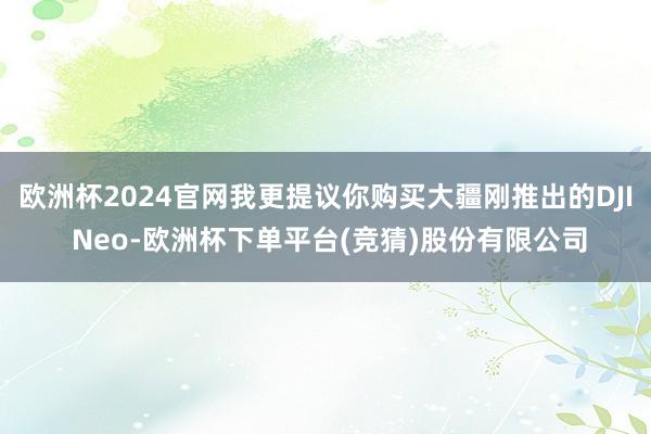 欧洲杯2024官网我更提议你购买大疆刚推出的DJI Neo-欧洲杯下单平台(竞猜)股份有限公司