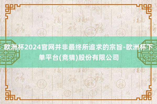 欧洲杯2024官网并非最终所追求的宗旨-欧洲杯下单平台(竞猜)股份有限公司