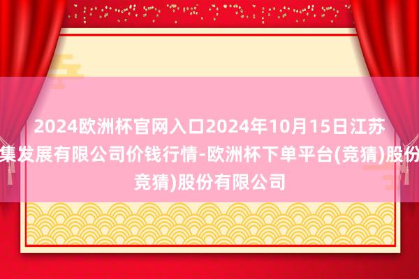 2024欧洲杯官网入口2024年10月15日江苏凌家塘市集发展有限公司价钱行情-欧洲杯下单平台(竞猜)股份有限公司