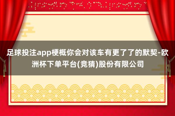 足球投注app梗概你会对该车有更了了的默契-欧洲杯下单平台(竞猜)股份有限公司