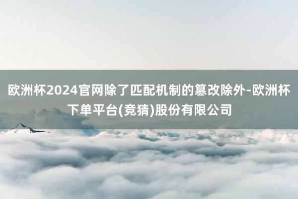 欧洲杯2024官网除了匹配机制的篡改除外-欧洲杯下单平台(竞猜)股份有限公司