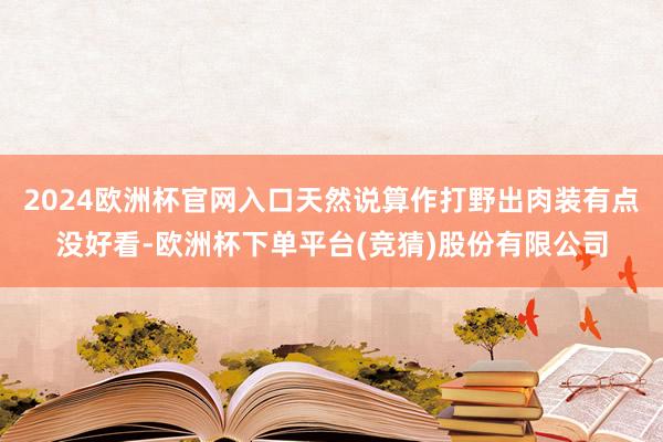 2024欧洲杯官网入口天然说算作打野出肉装有点没好看-欧洲杯下单平台(竞猜)股份有限公司