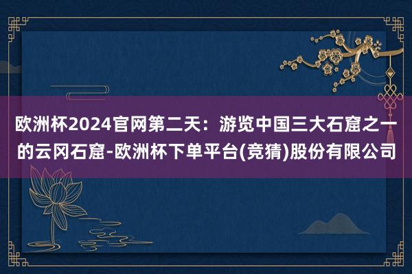 欧洲杯2024官网第二天：游览中国三大石窟之一的云冈石窟-欧洲杯下单平台(竞猜)股份有限公司