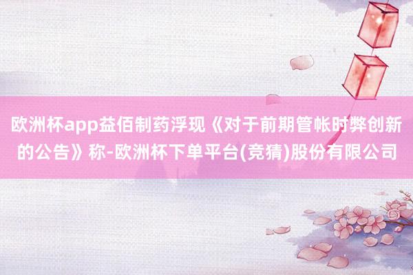 欧洲杯app益佰制药浮现《对于前期管帐时弊创新的公告》称-欧洲杯下单平台(竞猜)股份有限公司