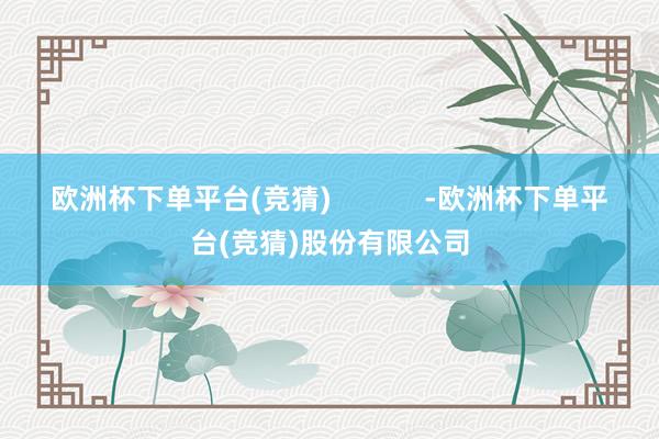 欧洲杯下单平台(竞猜)            -欧洲杯下单平台(竞猜)股份有限公司