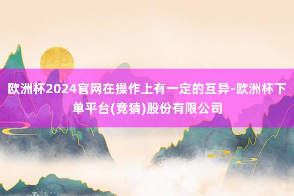 欧洲杯2024官网在操作上有一定的互异-欧洲杯下单平台(竞猜)股份有限公司