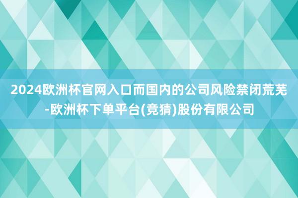 2024欧洲杯官网入口而国内的公司风险禁闭荒芜-欧洲杯下单平台(竞猜)股份有限公司